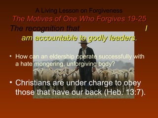 A Living Lesson on Forgiveness
The Motives of One Who Forgives 19-25The Motives of One Who Forgives 19-25
The recognition that II
am accountable to godly leaders.am accountable to godly leaders.
• How can an eldership operate successfully with
a hate mongering, unforgiving body?
• Christians are under charge to obey
those that have our back (Heb. 13:7).
 