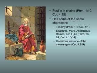• Paul is in chains (Phm. 1:10;
Col. 4:18)
• Has some of the same
characters:
– Timothy (Phm. 1:1; Col. 1:1)
– Epaphras, Mark, Aristarchus,
Demas, and Luke (Phm. 23,
24; Col. 4:10-14)
– Onesimus was one of the
messengers (Col. 4:7-9)
 