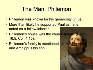 The Man, Philemon
• Philemon was known for his generosity (v. 5).
• More than likely he supported Paul as he is
noted as a fellow-laborer.
• Philemon’s house was the church house. (Rom.
16:5; Col. 4:15).
• Philemon’s family is mentioned, his wife Apphia
and Archippus his son.
 