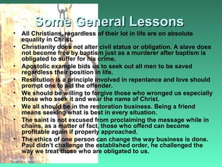 Some General LessonsSome General Lessons
• All Christians, regardless of their lot in life are on absolute
equality in Christ.
• Christianity does not alter civil status or obligation. A slave does
not become free by baptism just as a murderer after baptism is
obligated to suffer for his crime.
• Apostolic example bids us to seek out all men to be saved
regardless their position in life.
• Restitution is a principle involved in repentance and love should
prompt one to aid the offender.
• We should be willing to forgive those who wronged us especially
those who seek it and wear the name of Christ.
• We all should be in the restoration business. Being a friend
means seeking what is best in every situation.
• The saint is not excused from proclaiming the message while in
chains, as a matter of fact, those who offend can become
profitable again if properly approached.
• The ethics of one person can change the way business is done.
Paul didn’t challenge the established order, he challenged the
way we treat those who are obligated to us.
 