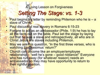 A Living Lesson on Forgiveness
Setting The Stage: vs. 1-3Setting The Stage: vs. 1-3
• Paul begins his letter by reminding Philemon who he is – a
slave of Christ.
• Paul discussed real slavery in Romans 6:15-23
• For one to act as an ambassador (Phile. 1:9) he has to lay
all the facts out on the table. Paul set the stage by laying
out that he was a slave and retrospectively, all who are in
Christ Jesus are slaves including Philemon.
• May we ask this question, “In the first three verses, who is
watching for Onesimus’ return?”
• Church can become like an employer/employee
relationship – “well he’s gone – good riddance!” Everyone
who has run away (for whatever reason) needs an
ambassador so they may have opportunity to return to
their rightful position.
 