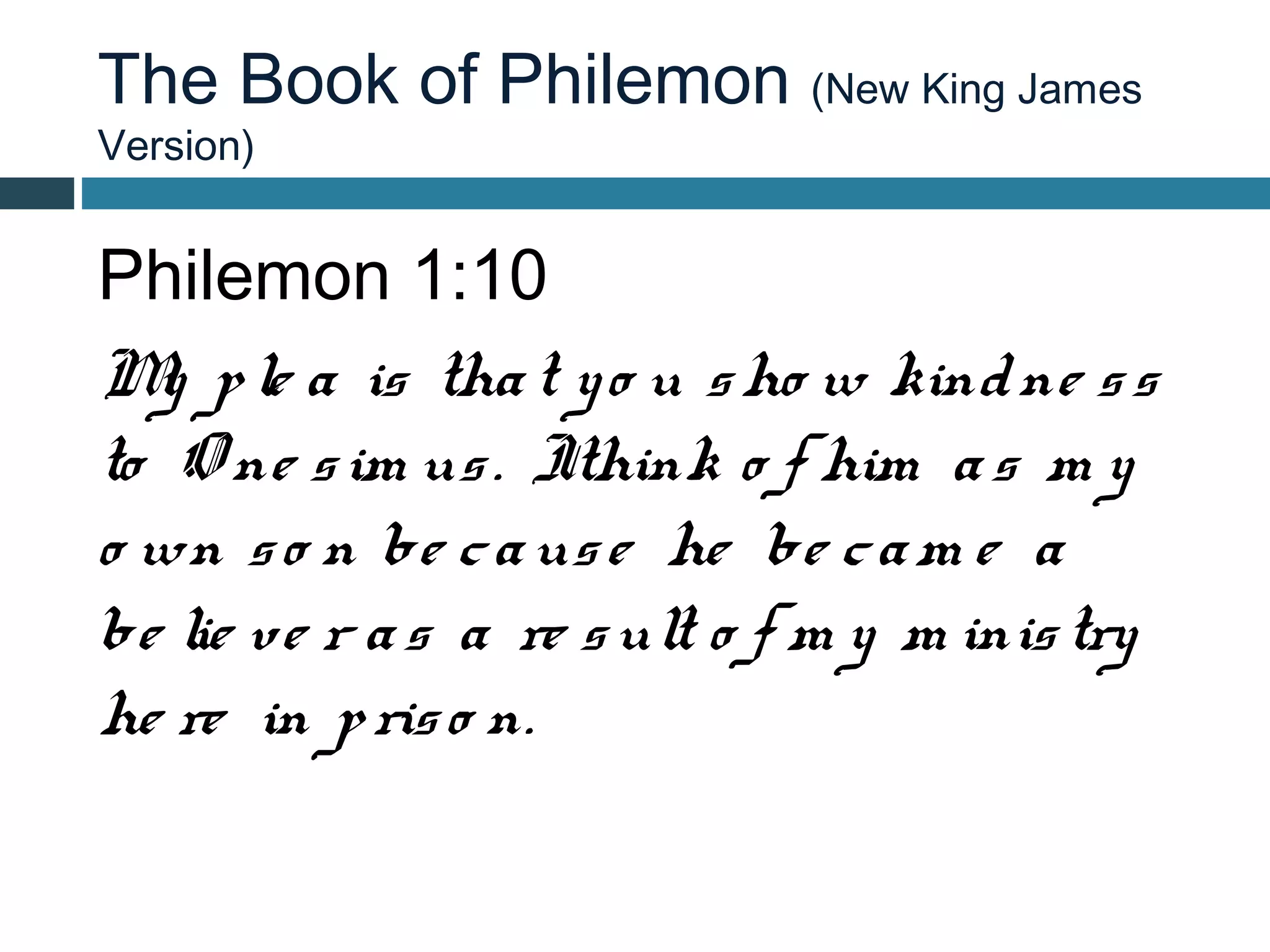 The Book of Philemon (New King James
Version)


Philemon 1:10
M p le a is tha t y o u s ho w kind ne s s
  y
to O ne s im us . Ithink o f him a s m y
o wn s o n be c a us e he be c a m e a
be lie ve r a s a re s ult o f m y m inis try
he re in p ris o n.
 