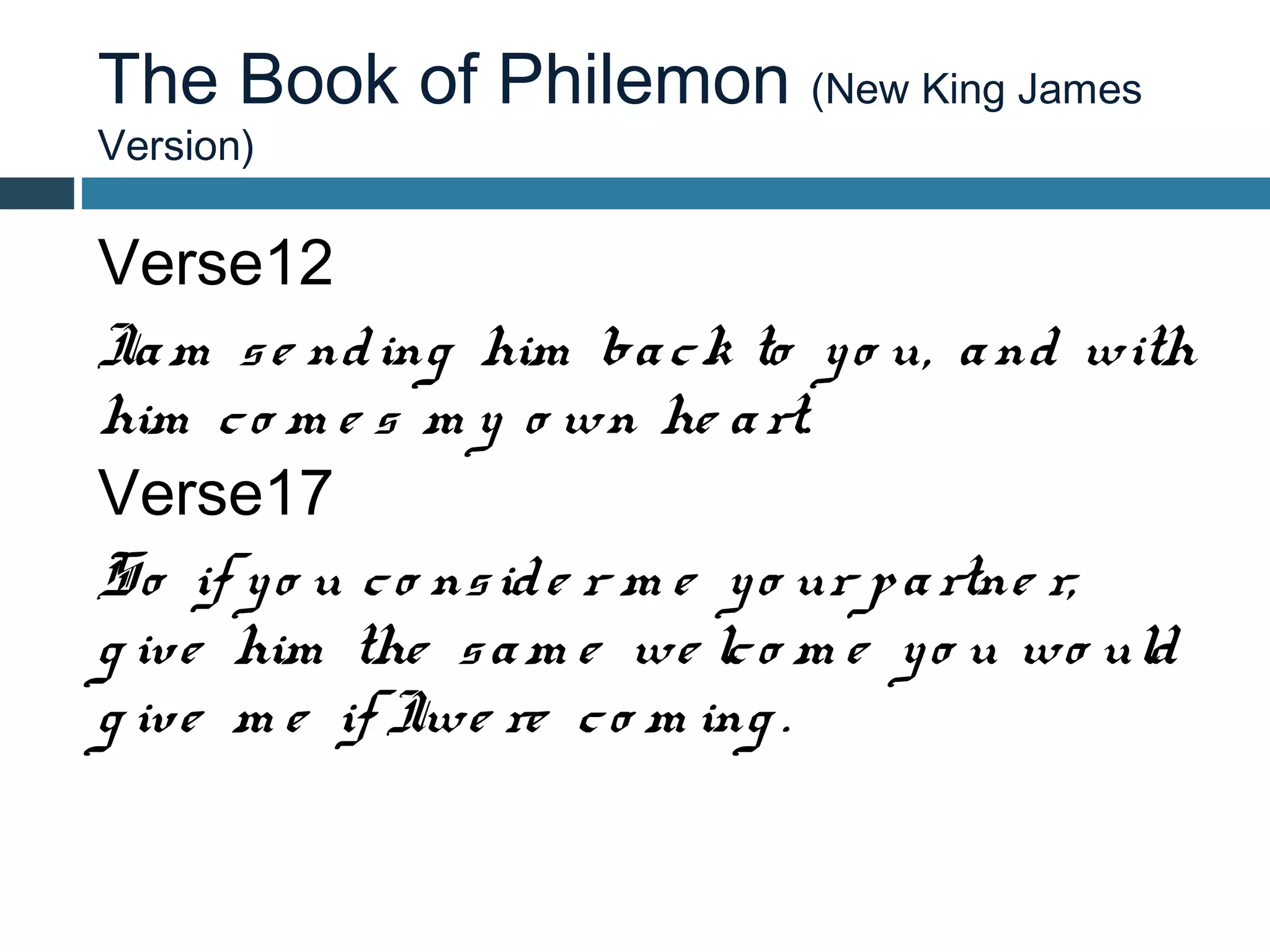 The Book of Philemon (New King James
Version)

Verse12
Ia m s e nd ing him ba c k to y o u, a nd with
him c o m e s m y o wn he a rt.
Verse17
So if y o u c o ns id e r m e y o ur p a rtne r,
g ive him the s a m e we lc o m e y o u wo uld
g ive m e if Iwe re c o m ing .
 