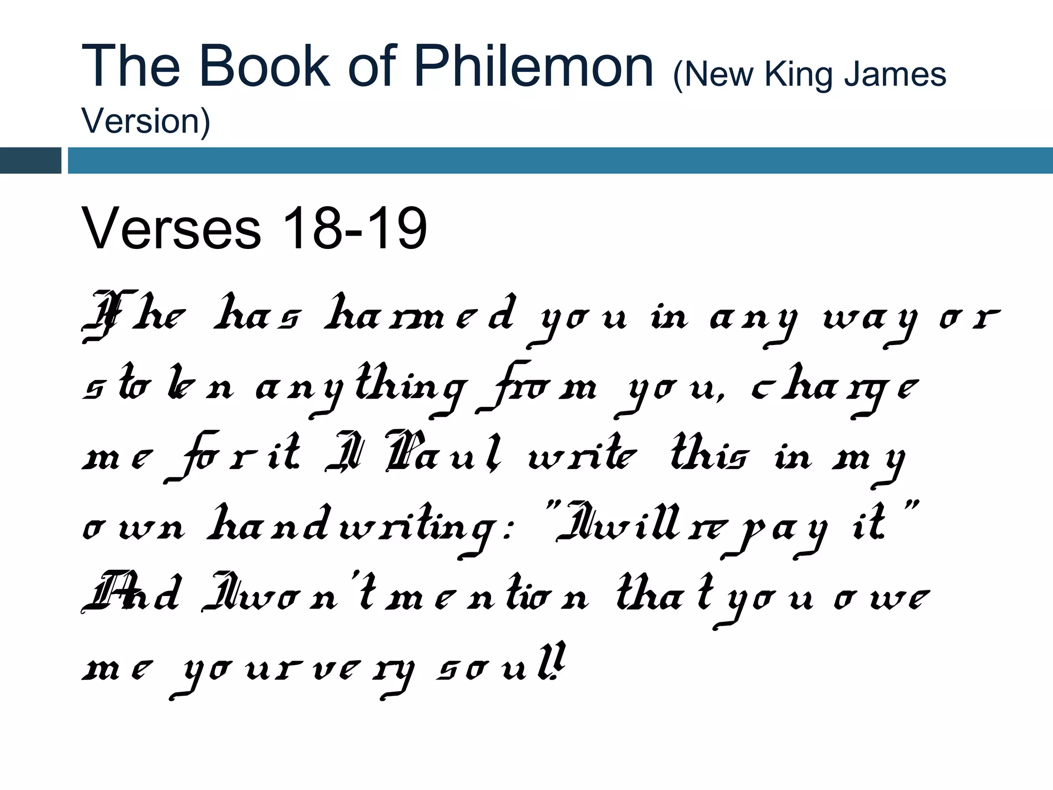 The Book of Philemon (New King James
Version)


Verses 18-19
I he ha s ha rm e d y o u in a ny wa y o r
 f
s to le n a ny thing fro m y o u, c ha rg e
m e fo r it. I Pa ul, write this in m y
              ,
o wn ha nd writing : " Iwill re p a y it. "
A Iwo n't m e ntio n tha t y o u o we
   nd
m e y o ur ve ry s o ul!
 