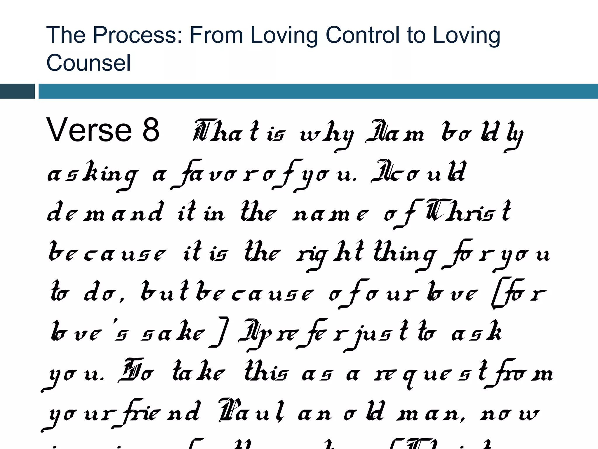 The Process: From Loving Control to Loving
Counsel


Verse 8 Tha t is why Ia m bo ld ly
a s king a fa vo r o f y o u. Ic o uld
d e m a nd it in the na m e o f Chris t
be c a us e it is the rig ht thing fo r y o u
to d o , but be c a us e o f o ur lo ve [fo r
lo ve ’s s a ke ], Ip re fe r jus t to a s k
y o u. So ta ke this a s a re q ue s t fro m
y o ur frie nd Pa ul, a n o ld m a n, no w
 