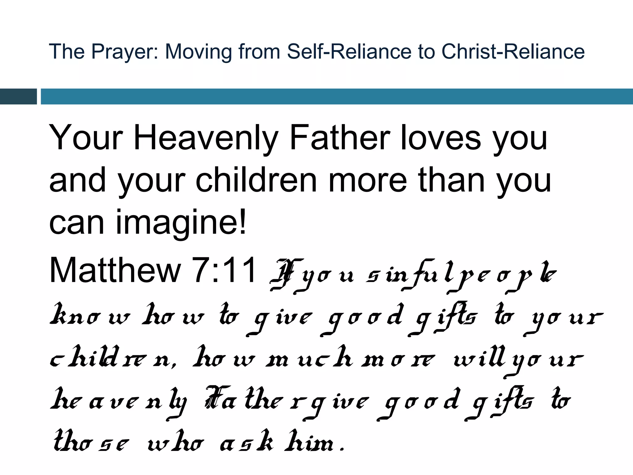 The Prayer: Moving from Self-Reliance to Christ-Reliance



Your Heavenly Father loves you
and your children more than you
can imagine!
Matthew 7:11 I y o u s inful p e o p le
                   f
kno w ho w to g ive g o o d g ifts to y o ur
c hild re n, ho w m uc h m o re will y o ur
he a ve nly Fa the r g ive g o o d g ifts to
tho s e who a s k him .
 