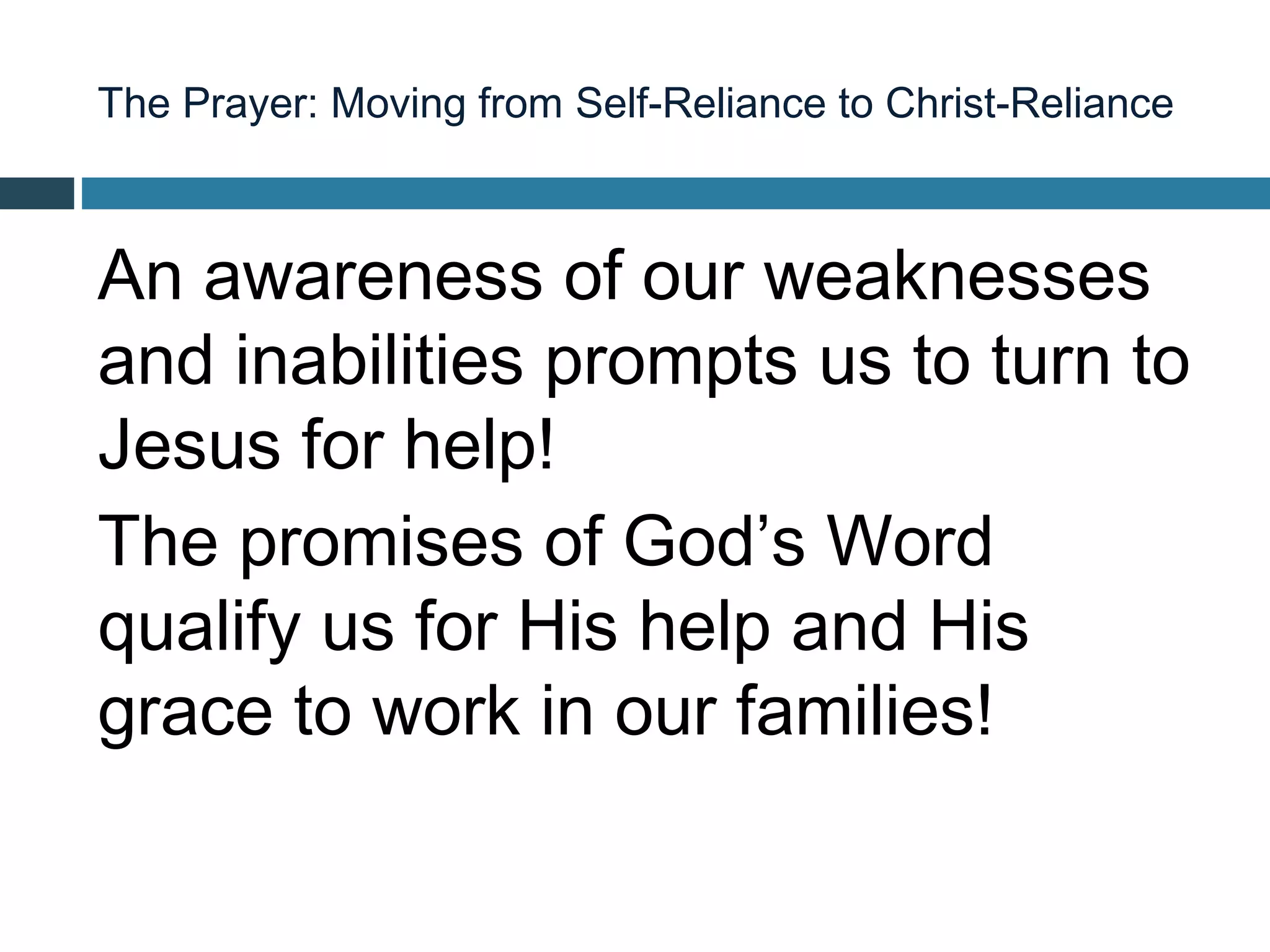 The Prayer: Moving from Self-Reliance to Christ-Reliance



An awareness of our weaknesses
and inabilities prompts us to turn to
Jesus for help!
The promises of God’s Word
qualify us for His help and His
grace to work in our families!
 