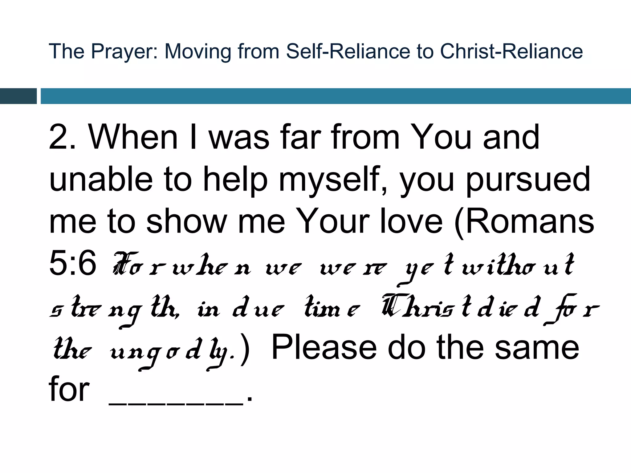 The Prayer: Moving from Self-Reliance to Christ-Reliance



2. When I was far from You and
unable to help myself, you pursued
me to show me Your love (Romans
5:6 Fo r whe n we we re y e t witho ut
s tre ng th, in d ue tim e Chris t d ie d fo r
the ung o d ly . ) Please do the same
for _______.
 