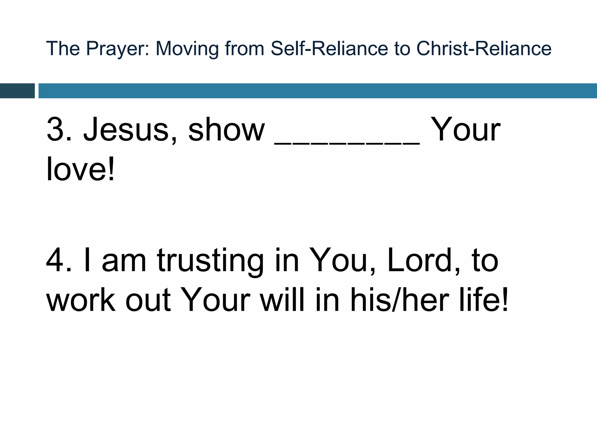 The Prayer: Moving from Self-Reliance to Christ-Reliance



3. Jesus, show ________ Your
love!

4. I am trusting in You, Lord, to
work out Your will in his/her life!
 
