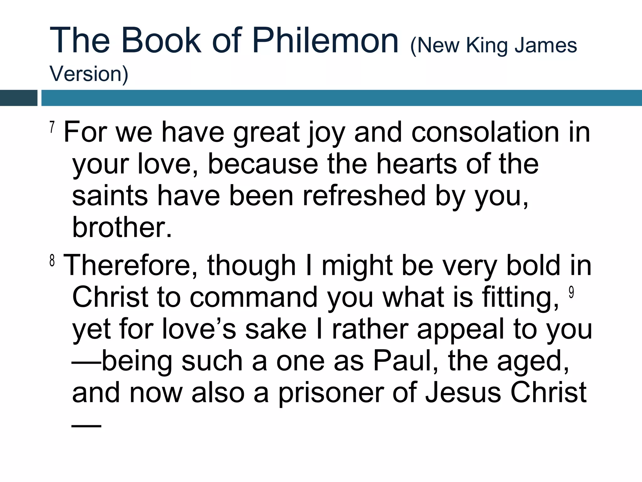 The Book of Philemon (New King James
Version)

7
  For we have great joy and consolation in
  your love, because the hearts of the
  saints have been refreshed by you,
  brother.
8
  Therefore, though I might be very bold in
  Christ to command you what is fitting, 9
  yet for love’s sake I rather appeal to you
  —being such a one as Paul, the aged,
  and now also a prisoner of Jesus Christ
  —
 