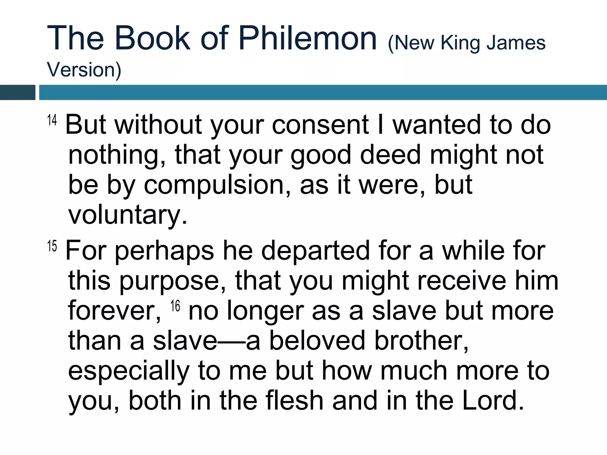 The Book of Philemon (New King James
Version)

14
   But without your consent I wanted to do
   nothing, that your good deed might not
   be by compulsion, as it were, but
   voluntary.
15
   For perhaps he departed for a while for
   this purpose, that you might receive him
   forever, 16 no longer as a slave but more
   than a slave—a beloved brother,
   especially to me but how much more to
   you, both in the flesh and in the Lord.
 