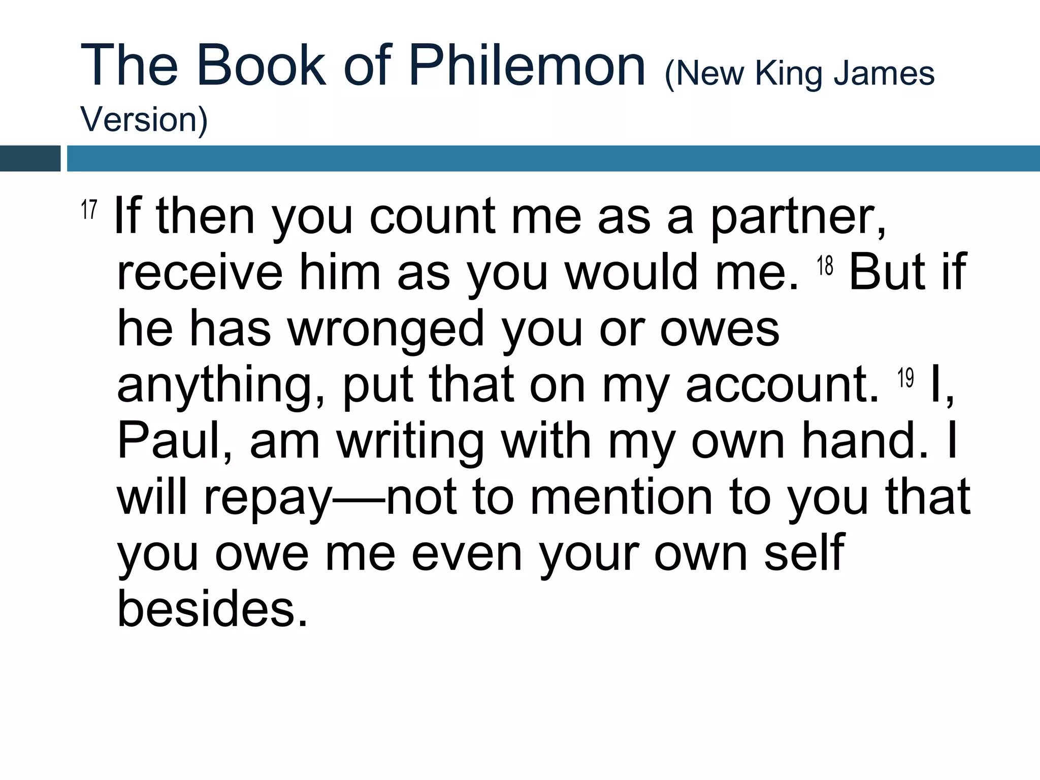 The Book of Philemon (New King James
Version)

17
     If then you count me as a partner,
     receive him as you would me. 18 But if
     he has wronged you or owes
     anything, put that on my account. 19 I,
     Paul, am writing with my own hand. I
     will repay—not to mention to you that
     you owe me even your own self
     besides.
 