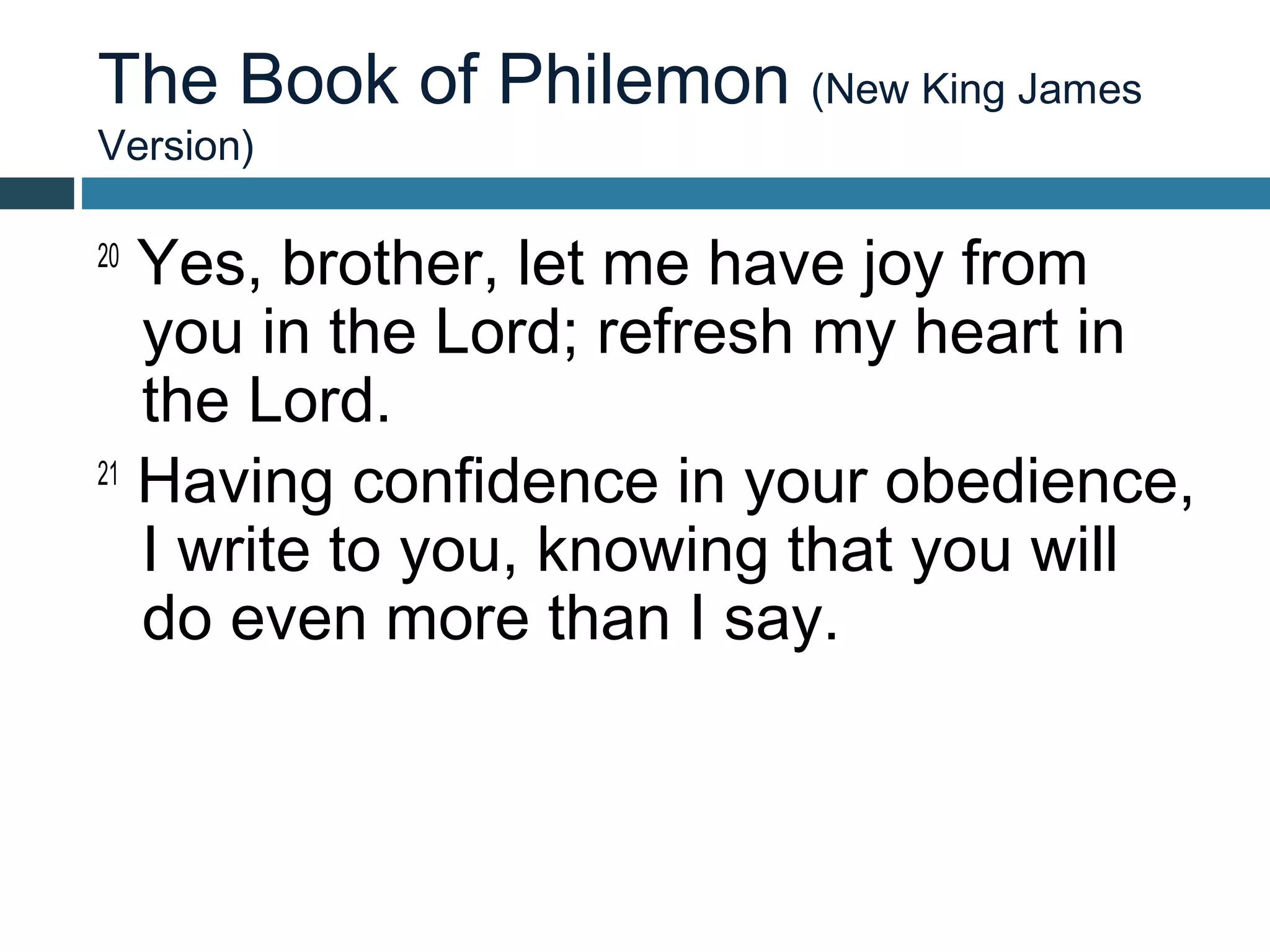 The Book of Philemon (New King James
Version)

20
   Yes, brother, let me have joy from
   you in the Lord; refresh my heart in
   the Lord.
21
   Having confidence in your obedience,
   I write to you, knowing that you will
   do even more than I say.
 