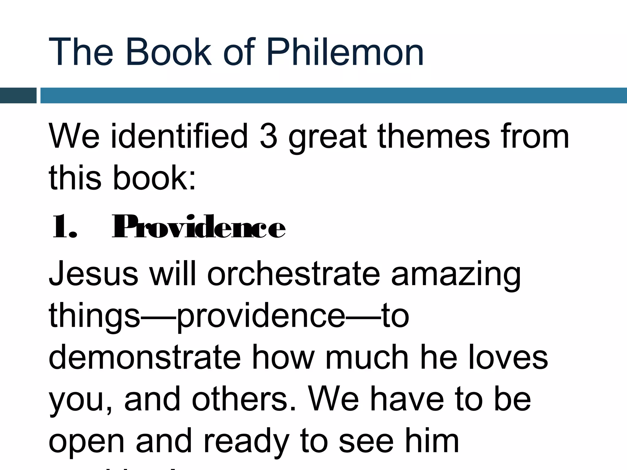 The Book of Philemon

We identified 3 great themes from
this book:
1. Providence
Jesus will orchestrate amazing
things—providence—to
demonstrate how much he loves
you, and others. We have to be
open and ready to see him
 