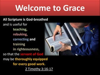 Welcome to Grace
All Scripture is God-breathed
and is useful for
teaching,
rebuking,
correcting and
training
in righteousness,
so that the servant of God
may be thoroughly equipped
for every good work.
2 Timothy 3:16-17

 