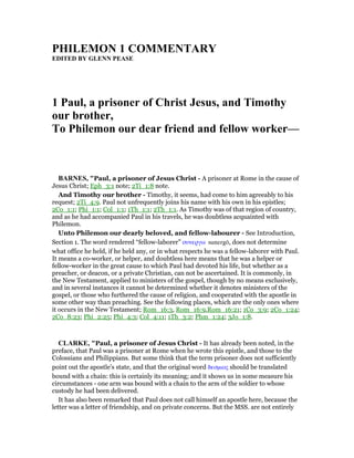 PHILEMO 1 COMME TARY
EDITED BY GLE PEASE
1 Paul, a prisoner of Christ Jesus, and Timothy
our brother,
To Philemon our dear friend and fellow worker—
BAR ES, "Paul, a prisoner of Jesus Christ - A prisoner at Rome in the cause of
Jesus Christ; Eph_3:1 note; 2Ti_1:8 note.
And Timothy our brother - Timothy, it seems, had come to him agreeably to his
request; 2Ti_4:9. Paul not unfrequently joins his name with his own in his epistles;
2Co_1:1; Phi_1:1; Col_1:1; 1Th_1:1; 2Th_1:1. As Timothy was of that region of country,
and as he had accompanied Paul in his travels, he was doubtless acquainted with
Philemon.
Unto Philemon our dearly beloved, and fellow-labourer - See Introduction,
Section 1. The word rendered “fellow-laborer” συνεργω sunergō, does not determine
what office he held, if he held any, or in what respects he was a fellow-laborer with Paul.
It means a co-worker, or helper, and doubtless here means that he was a helper or
fellow-worker in the great cause to which Paul had devoted his life, but whether as a
preacher, or deacon, or a private Christian, can not be ascertained. It is commonly, in
the New Testament, applied to ministers of the gospel, though by no means exclusively,
and in several instances it cannot be determined whether it denotes ministers of the
gospel, or those who furthered the cause of religion, and cooperated with the apostle in
some other way than preaching. See the following places, which are the only ones where
it occurs in the New Testament; Rom_16:3, Rom_16:9,Rom_16:21; 1Co_3:9; 2Co_1:24;
2Co_8:23; Phi_2:25; Phi_4:3; Col_4:11; 1Th_3:2; Phm_1:24; 3Jo_1:8.
CLARKE, "Paul, a prisoner of Jesus Christ - It has already been noted, in the
preface, that Paul was a prisoner at Rome when he wrote this epistle, and those to the
Colossians and Philippians. But some think that the term prisoner does not sufficiently
point out the apostle’s state, and that the original word δεσµιος should be translated
bound with a chain: this is certainly its meaning; and it shows us in some measure his
circumstances - one arm was bound with a chain to the arm of the soldier to whose
custody he had been delivered.
It has also been remarked that Paul does not call himself an apostle here, because the
letter was a letter of friendship, and on private concerns. But the MSS. are not entirely
 