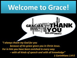 Welcome to Grace!

“I always thank my God for you
because of his grace given you in Christ Jesus.
For in him you have been enriched in every way
– with all kinds of speech and with all knowledge”
1 Corinthians 1:4-5

 