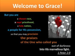 Welcome to Grace!
But you are
a chosen race,
a royal priesthood,
a holy nation,

a people for His possession,
so that you may

1 Peter 2:9

 