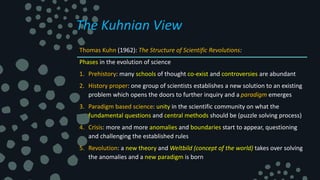 The Kuhnian View
Thomas Kuhn (1962): The Structure of Scientific Revolutions:
Phases in the evolution of science
1. Prehistory: many schools of thought co-exist and controversies are abundant
2. History proper: one group of scientists establishes a new solution to an existing
problem which opens the doors to further inquiry and a paradigm emerges
3. Paradigm based science: unity in the scientific community on what the
fundamental questions and central methods should be (puzzle solving process)
4. Crisis: more and more anomalies and boundaries start to appear, questioning
and challenging the established rules
5. Revolution: a new theory and Weltbild (concept of the world) takes over solving
the anomalies and a new paradigm is born
 
