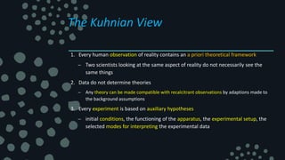 The Kuhnian View
1. Every human observation of reality contains an a priori theoretical framework
– Two scientists looking at the same aspect of reality do not necessarily see the
same things
2. Data do not determine theories
– Any theory can be made compatible with recalcitrant observations by adaptions made to
the background assumptions
3. Every experiment is based on auxiliary hypotheses
– initial conditions, the functioning of the apparatus, the experimental setup, the
selected modes for interpreting the experimental data
 