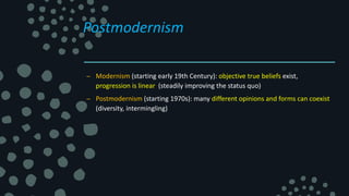 Postmodernism
– Modernism (starting early 19th Century): objective true beliefs exist,
progression is linear (steadily improving the status quo)
– Postmodernism (starting 1970s): many different opinions and forms can coexist
(diversity, intermingling)
 