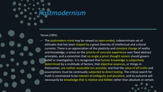 Postmodernism
Tarnas (1991)
– The postmodern mind may be viewed as open-ended, indeterminate set of
attitudes that has been shaped by a great diversity of intellectual and cultural
currents. There is an appreciation of the plasticity and constant change of reality
and knowledge, a stress on the priority of concrete experience over fixed abstract
principles, and a conviction that no single a priori thought system should govern
belief or investigation. It is recognized that human knowledge is subjectively
determined by a multitude of factors; that objective essences, or things-in-
themselves, are neither accessible nor possible; and that the value of all truths and
assumptions must be continually subjected to direct testing. The critical search for
truth is constrained to be tolerant of ambiguity and pluralism, and its outcome will
necessarily be knowledge that is relative and fallible rather than absolute or certain.
 