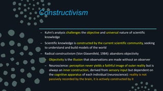 Constructivism
– Kuhn’s analysis challenges the objective and universal nature of scientific
knowledge
– Scientific knowledge is constructed by the current scientific community, seeking
to understand and build models of the world
– Radical constructivism (Von Glasersfeld, 1984): abandons objectivity
– Objectivity is the illusion that observations are made without an observer
– Neuroscience: perception never yields a faithful image of outer reality but is
always an inner construction, derived from sensory input but dependent on
the cognitive apparatus of each individual (neuroscience): reality is not
passively recorded by the brain, it is actively constructed by it
 