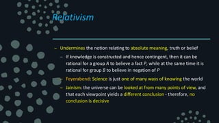 Relativism
– Undermines the notion relating to absolute meaning, truth or belief
– If knowledge is constructed and hence contingent, then it can be
rational for a group A to believe a fact P, while at the same time it is
rational for group B to believe in negation of P
– Feyerabend: Science is just one of many ways of knowing the world
– Jainism: the universe can be looked at from many points of view, and
that each viewpoint yields a different conclusion - therefore, no
conclusion is decisive
 