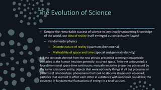 The Evolution of Science
– Despite the remarkable success of science in continually uncovering knowledge
of the world, our idea of reality itself emerged as conceptually flawed
– Fundamental physics
– Discrete nature of reality (quantum phenomena)
– Malleability of space and time (special and general relativity)
[…] the concepts derived from the new physics presented seemingly insuperable
obstacles to the human intuition generally: a curved space, finite yet unbounded; a
four-dimensional space-time continuum; mutually exclusive properties possessed by
the same subatomic entity; objects that were not really things at all but processes or
patterns of relationships; phenomena that took no decisive shape until observed;
particles that seemed to affect each other at a distance with no known causal link; the
existence of fundamental fluctuations of energy in a total vacuum.
 