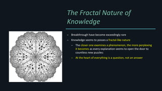 The Fractal Nature of
Knowledge
– Breakthrough have become exceedingly rare
– Knowledge seems to posses a fractal-like nature
– The closer one examines a phenomenon, the more perplexing
it becomes as every explanation seems to open the door to
countless new puzzles:
– At the heart of everything is a question, not an answer
 