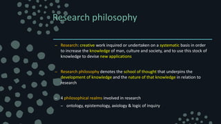 Research philosophy
– Research: creative work inquired or undertaken on a systematic basis in order
to increase the knowledge of man, culture and society, and to use this stock of
knowledge to devise new applications
– Research philosophy denotes the school of thought that underpins the
development of knowledge and the nature of that knowledge in relation to
research
– 4 philosophical realms involved in research
– ontology, epistemology, axiology & logic of inquiry
 