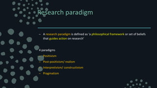 Research paradigm
– A research paradigm is defined as ‘a philosophical framework or set of beliefs
that guides action on research’
4 paradigms
– Positivism
– Post-positivism/ realism
– Interpretivism/ constructivism
– Pragmatism
 