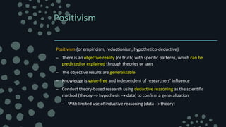 Positivism
Positivism (or empiricism, reductionism, hypothetico-deductive)
– There is an objective reality (or truth) with specific patterns, which can be
predicted or explained through theories or laws
– The objective results are generalizable
– Knowledge is value-free and independent of researchers’ influence
– Conduct theory-based research using deductive reasoning as the scientific
method (theory  hypothesis  data) to confirm a generalization
– With limited use of inductive reasoning (data  theory)
 