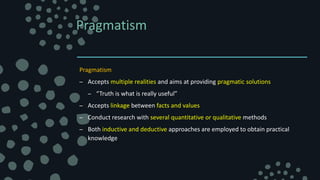 Pragmatism
Pragmatism
– Accepts multiple realities and aims at providing pragmatic solutions
– “Truth is what is really useful”
– Accepts linkage between facts and values
– Conduct research with several quantitative or qualitative methods
– Both inductive and deductive approaches are employed to obtain practical
knowledge
 