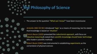 The Philosophy of Science
– The answer to the question “What can I know?” have been inconclusive
– Aristotle (384-322 BC) introduced ‘logic’ as a means of reasoning, but he stated
that knowledge is based on ‘intuition’
– Francis Bacon (1620) presented the reductionist approach, with focus on
inductive reasoning & stated that scientific knowledge should foster technology
(the modern scientific method)
– Robert Boyle (1682) was instrumental in establishing experiments as the
cornerstone of physical sciences
 