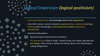 Logical Empiricism (logical positivism)
– John Locke; David Hume: all knowledge stems from experience
– Early 20th Century: science is based on experience (i.e., empiricism) and logic
(theory), where knowledge is intersubjectively testable (consensual,
reproducible)
– Important philosophers
– Betrand Russell (mathematical foundation)
– The Vienna Circle (1924 to 1936): Rudolf Carnap, Kurt Gödel, Otto Neurath,
Karl Popper, Hilary Putnam, Willard Van Orman Quine, Hans Reichenbach,
Ludwig Wittgenstein
 