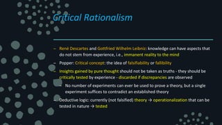 Critical Rationalism
– René Descartes and Gottfried Wilhelm Leibniz: knowledge can have aspects that
do not stem from experience, i.e., immanent reality to the mind
– Popper: Critical concept: the idea of falsifiability or fallibility
– Insights gained by pure thought should not be taken as truths - they should be
critically tested by experience - discarded if discrepancies are observed
– No number of experiments can ever be used to prove a theory, but a single
experiment suffices to contradict an established theory
– Deductive logic: currently (not falsified) theory → operationalization that can be
tested in nature → tested
 