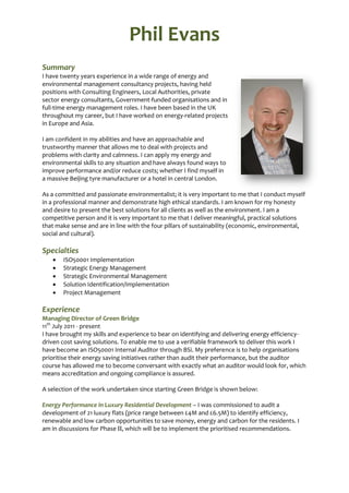 Phil Evans
Summary
I have twenty years experience in a wide range of energy and
environmental management consultancy projects, having held
positions with Consulting Engineers, Local Authorities, private
sector energy consultants, Government-funded organisations and in
full-time energy management roles. I have been based in the UK
throughout my career, but I have worked on energy-related projects
in Europe and Asia.

I am confident in my abilities and have an approachable and
trustworthy manner that allows me to deal with projects and
problems with clarity and calmness. I can apply my energy and
environmental skills to any situation and have always found ways to
improve performance and/or reduce costs; whether I find myself in
a massive Beijing tyre manufacturer or a hotel in central London.

As a committed and passionate environmentalist; it is very important to me that I conduct myself
in a professional manner and demonstrate high ethical standards. I am known for my honesty
and desire to present the best solutions for all clients as well as the environment. I am a
competitive person and it is very important to me that I deliver meaningful, practical solutions
that make sense and are in line with the four pillars of sustainability (economic, environmental,
social and cultural).

Specialties
      ISO50001 Implementation
      Strategic Energy Management
      Strategic Environmental Management
      Solution Identification/Implementation
      Project Management

Experience
Managing Director of Green Bridge
11th July 2011 - present
I have brought my skills and experience to bear on identifying and delivering energy efficiency-
driven cost saving solutions. To enable me to use a verifiable framework to deliver this work I
have become an ISO50001 Internal Auditor through BSi. My preference is to help organisations
prioritise their energy saving initiatives rather than audit their performance, but the auditor
course has allowed me to become conversant with exactly what an auditor would look for, which
means accreditation and ongoing compliance is assured.

A selection of the work undertaken since starting Green Bridge is shown below:

Energy Performance in Luxury Residential Development – I was commissioned to audit a
development of 21 luxury flats (price range between £4M and £6.5M) to identify efficiency,
renewable and low carbon opportunities to save money, energy and carbon for the residents. I
am in discussions for Phase , which will be to implement the prioritised recommendations.
 