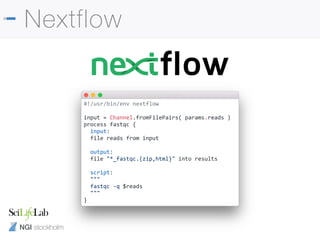 NGI stockholm
Nextflow
#!/usr/bin/env nextflow
input = Channel.fromFilePairs( params.reads )
process fastqc {
input:
file reads from input
output:
file "*_fastqc.{zip,html}" into results
script:
"""
fastqc -q $reads
"""
}
 