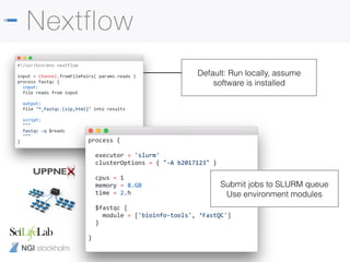 NGI stockholm
Default: Run locally, assume
software is installed
Nextflow
#!/usr/bin/env nextflow
input = Channel.fromFilePairs( params.reads )
process fastqc {
input:
file reads from input
output:
file "*_fastqc.{zip,html}" into results
script:
"""
fastqc -q $reads
"""
} process {
executor = 'slurm'
clusterOptions = { "-A b2017123" }
cpus = 1
memory = 8.GB
time = 2.h
$fastqc {
module = ['bioinfo-tools', ‘FastQC']
}
}
Submit jobs to SLURM queue
Use environment modules
 