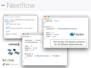 NGI stockholm
Nextflow
#!/usr/bin/env nextflow
input = Channel.fromFilePairs( params.reads )
process fastqc {
input:
file reads from input
output:
file "*_fastqc.{zip,html}" into results
script:
"""
fastqc -q $reads
"""
} process {
executor = 'slurm'
clusterOptions = { "-A b2017123" }
cpus = 1
memory = 8.GB
time = 2.h
$fastqc {
module = ['bioinfo-tools', ‘FastQC']
}
}
docker {
enabled = true
}
process {
container = 'biocontainers/fastqc'
cpus = 1
memory = 8.GB
time = 2.h
}
Run locally, use docker container
for all software dependencies
 