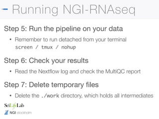 NGI stockholm
Running NGI-RNAseq
Step 5: Run the pipeline on your data

• Remember to run detached from your terminal
screen / tmux / nohup
Step 6: Check your results

• Read the Nextﬂow log and check the MultiQC report
Step 7: Delete temporary ﬁles

• Delete the ./work directory, which holds all intermediates
 