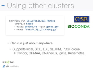 NGI stockholm
Using other clusters
nextflow run SciLifeLab/NGI-RNAseq
-profile hebbe
--fasta genome.fa --gtf genes.gtf
--reads "data/*_R{1,2}.fastq.gz"
• Can run just about anywhere

• Supports local, SGE, LSF, SLURM, PBS/Torque,
HTCondor, DRMAA, DNAnexus, Ignite, Kubernetes
 