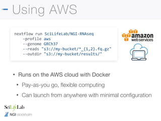 NGI stockholm
Using AWS
nextflow run SciLifeLab/NGI-RNAseq
-profile aws
--genome GRCh37
--reads "s3://my-bucket/*_{1,2}.fq.gz"
--outdir "s3://my-bucket/results/"
• Runs on the AWS cloud with Docker

• Pay-as-you go, ﬂexible computing
• Can launch from anywhere with minimal conﬁguration
 