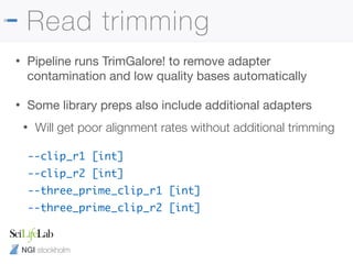 NGI stockholm
Read trimming
• Pipeline runs TrimGalore! to remove adapter
contamination and low quality bases automatically

• Some library preps also include additional adapters

• Will get poor alignment rates without additional trimming
--clip_r1 [int]
--clip_r2 [int]
--three_prime_clip_r1 [int]
--three_prime_clip_r2 [int]
 