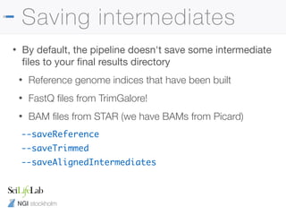 NGI stockholm
Saving intermediates
• By default, the pipeline doesn't save some intermediate
ﬁles to your ﬁnal results directory

• Reference genome indices that have been built
• FastQ ﬁles from TrimGalore!
• BAM ﬁles from STAR (we have BAMs from Picard)
--saveReference
--saveTrimmed
--saveAlignedIntermediates
 