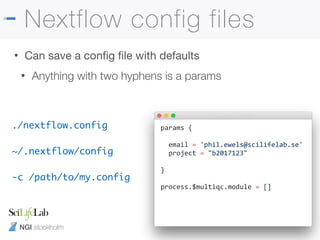 NGI stockholm
Nextflow config files
• Can save a conﬁg ﬁle with defaults

• Anything with two hyphens is a params
params {
email = 'phil.ewels@scilifelab.se'
project = "b2017123"
}
process.$multiqc.module = []
./nextflow.config
~/.nextflow/config
-c /path/to/my.config
 