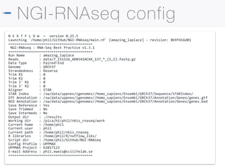 NGI stockholm
NGI-RNAseq config
N E X T F L O W ~ version 0.25.5
Launching `/home/phil/GitHub/NGI-RNAseq/main.nf` [amazing_laplace] - revision: 8b9f416d01
=========================================
NGI-RNAseq : RNA-Seq Best Practice v1.3.1
=========================================
Run Name : amazing_laplace
Reads : data/7_111116_AD0341ACXX_137_*_{1,2}.fastq.gz
Data Type : Paired-End
Genome : GRCh37
Strandedness : Reverse
Trim R1 : 0
Trim R2 : 0
Trim 3' R1 : 0
Trim 3' R2 : 0
Aligner : STAR
STAR Index : /sw/data/uppnex/igenomes//Homo_sapiens/Ensembl/GRCh37/Sequence/STARIndex/
GTF Annotation : /sw/data/uppnex/igenomes//Homo_sapiens/Ensembl/GRCh37/Annotation/Genes/genes.gtf
BED Annotation : /sw/data/uppnex/igenomes//Homo_sapiens/Ensembl/GRCh37/Annotation/Genes/genes.bed
Save Reference : Yes
Save Trimmed : No
Save Intermeds : No
Output dir : ./results
Working dir : /pica/h1/phil/nbis_rnaseq/work
Current home : /home/phil
Current user : phil
Current path : /home/phil/nbis_rnaseq
R libraries : /home/phil/R/nxtflow_libs/
Script dir : /home/phil/GitHub/NGI-RNAseq
Config Profile : UPPMAX
UPPMAX Project : b2017123
E-mail Address : phil.ewels@scilifelab.se
=========================================
 