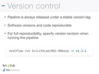 NGI stockholm
Version control
• Pipeline is always released under a stable version tag

• Software versions and code reproducible

• For full reproducibility, specify version revision when
running the pipeline
nextflow run SciLifeLab/NGI-RNAseq -r v1.3.1
 