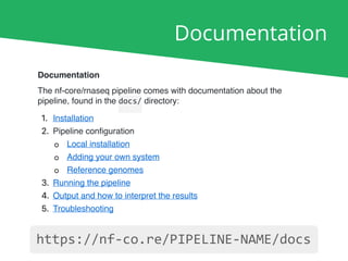 Documentation
Documentation
The nf-core/rnaseq pipeline comes with documentation about the
pipeline, found in the docs/ directory:
1. Installation
2. Pipeline conﬁguration
◦ Local installation
◦ Adding your own system
◦ Reference genomes
3. Running the pipeline
4. Output and how to interpret the results
5. Troubleshooting
https://nf-co.re/PIPELINE-NAME/docs
 